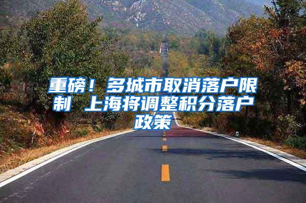 重磅！多城市取消落户限制 上海将调整积分落户政策