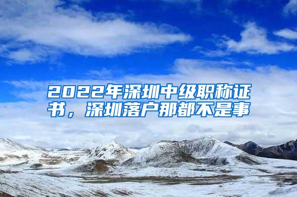 2022年深圳中级职称证书，深圳落户那都不是事