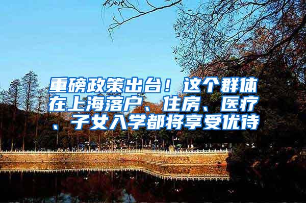 重磅政策出台！这个群体在上海落户、住房、医疗、子女入学都将享受优待
