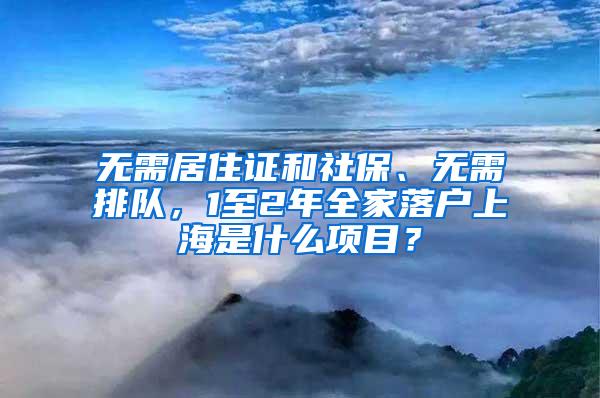 无需居住证和社保、无需排队，1至2年全家落户上海是什么项目？