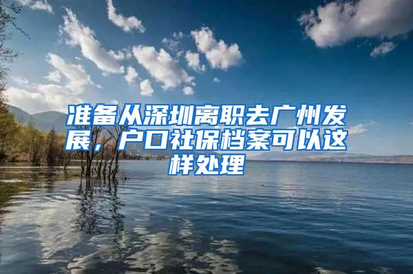 准备从深圳离职去广州发展，户口社保档案可以这样处理