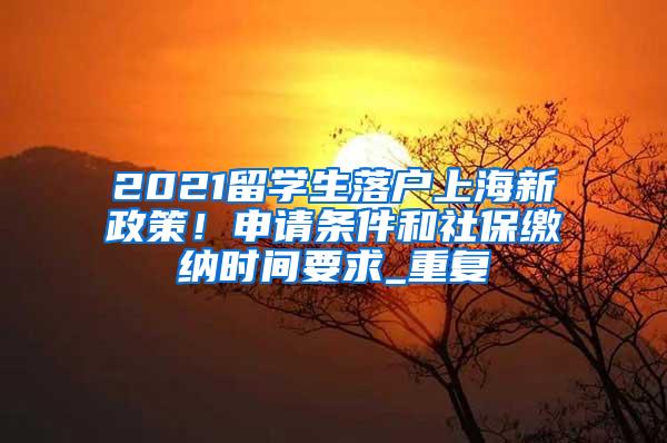 2021留学生落户上海新政策！申请条件和社保缴纳时间要求_重复