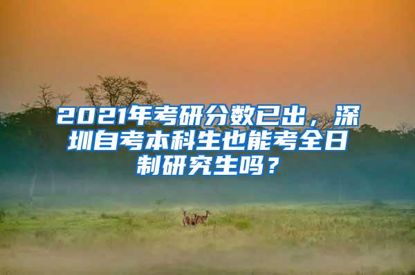 2021年考研分数已出，深圳自考本科生也能考全日制研究生吗？