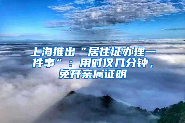 上海推出“居住证办理一件事”：用时仅几分钟，免开亲属证明
