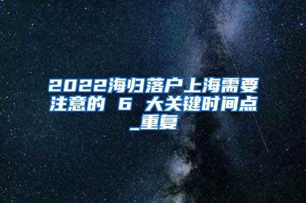 2022海归落户上海需要注意的 6 大关键时间点_重复