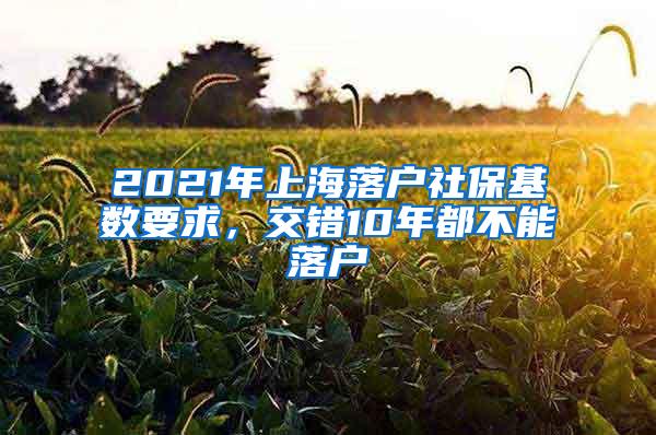 2021年上海落户社保基数要求，交错10年都不能落户