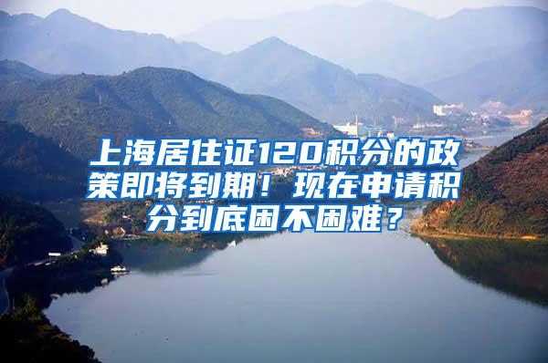 上海居住证120积分的政策即将到期！现在申请积分到底困不困难？