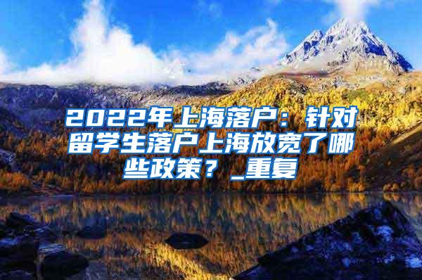 2022年上海落户：针对留学生落户上海放宽了哪些政策？_重复