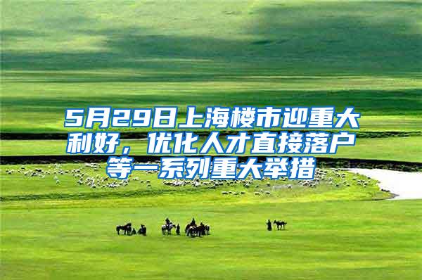 5月29日上海楼市迎重大利好，优化人才直接落户等一系列重大举措
