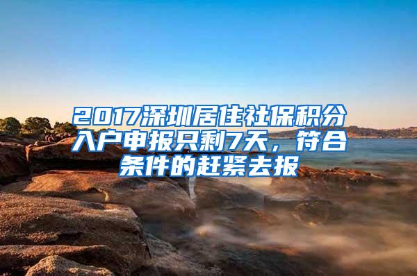 2017深圳居住社保积分入户申报只剩7天，符合条件的赶紧去报