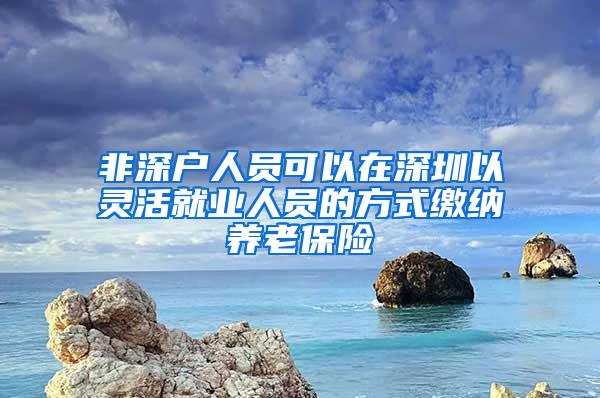 非深户人员可以在深圳以灵活就业人员的方式缴纳养老保险