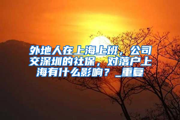 外地人在上海上班，公司交深圳的社保，对落户上海有什么影响？_重复