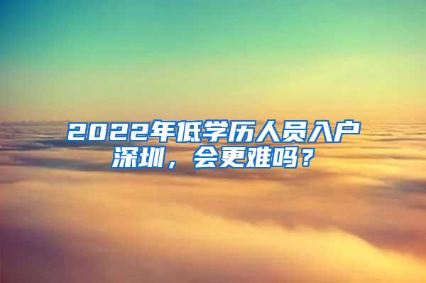 2022年低学历人员入户深圳，会更难吗？