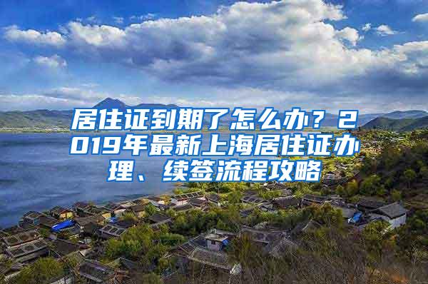 居住证到期了怎么办？2019年最新上海居住证办理、续签流程攻略