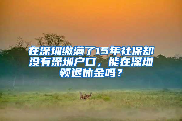 在深圳缴满了15年社保却没有深圳户口，能在深圳领退休金吗？