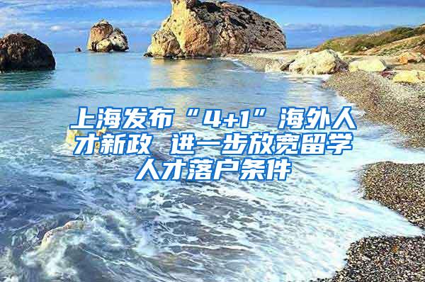上海发布“4+1”海外人才新政 进一步放宽留学人才落户条件