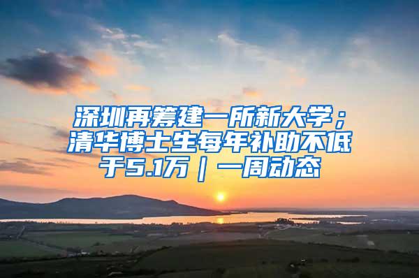 深圳再筹建一所新大学；清华博士生每年补助不低于5.1万｜一周动态