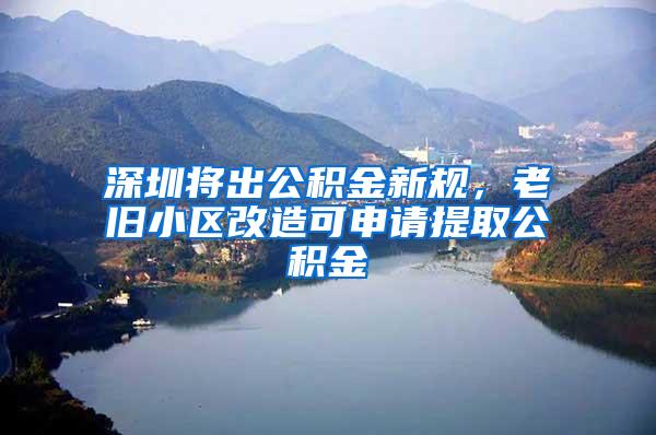 深圳将出公积金新规，老旧小区改造可申请提取公积金