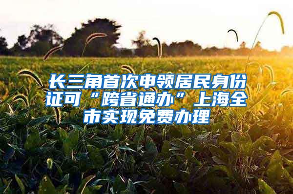 长三角首次申领居民身份证可“跨省通办”上海全市实现免费办理