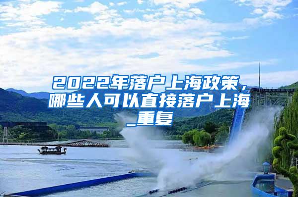 2022年落户上海政策，哪些人可以直接落户上海_重复
