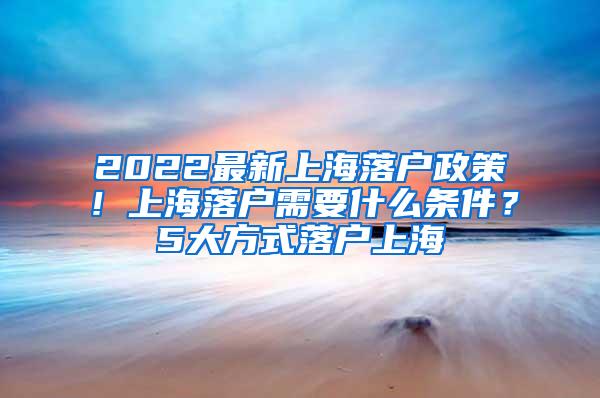 2022最新上海落户政策！上海落户需要什么条件？5大方式落户上海