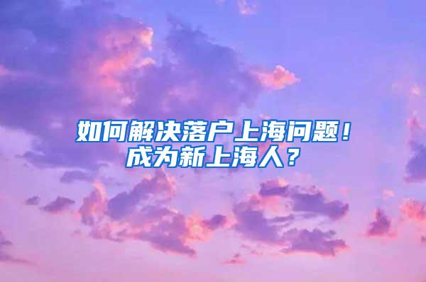 如何解决落户上海问题！成为新上海人？