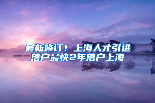 最新修订！上海人才引进落户最快2年落户上海