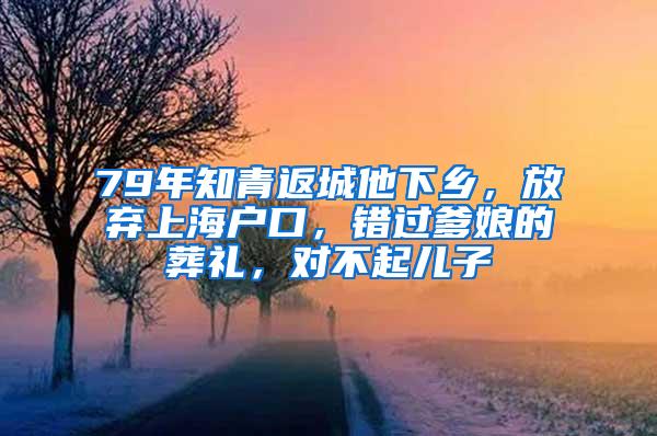 79年知青返城他下乡，放弃上海户口，错过爹娘的葬礼，对不起儿子
