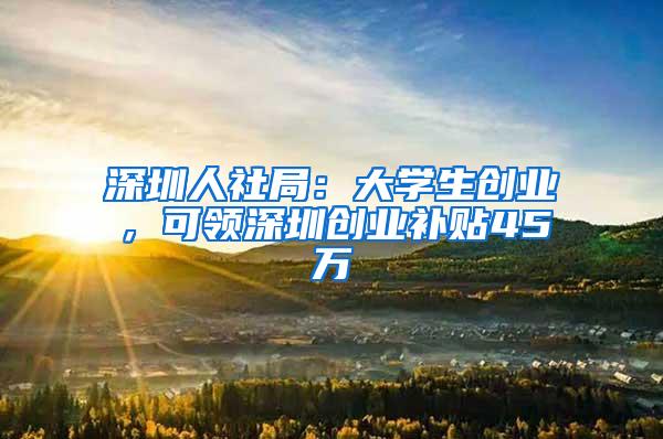 深圳人社局：大学生创业，可领深圳创业补贴45万
