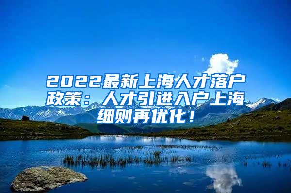 2022最新上海人才落户政策：人才引进入户上海细则再优化！