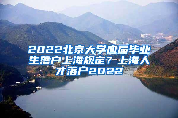 2022北京大学应届毕业生落户上海规定？上海人才落户2022