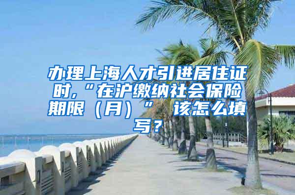 办理上海人才引进居住证时,“在沪缴纳社会保险期限（月）” 该怎么填写？