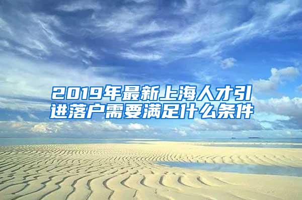 2019年最新上海人才引进落户需要满足什么条件