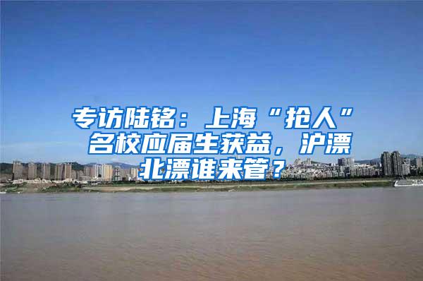 专访陆铭：上海“抢人” 名校应届生获益，沪漂北漂谁来管？
