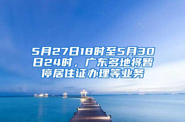 5月27日18时至5月30日24时，广东多地将暂停居住证办理等业务