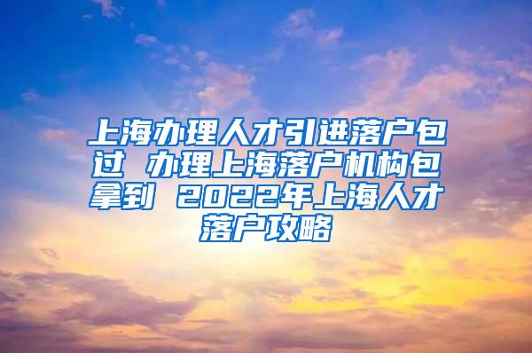 上海办理人才引进落户包过 办理上海落户机构包拿到 2022年上海人才落户攻略