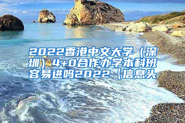 2022香港中文大学（深圳）4+0合作办学本科班容易进吗2022【信息头