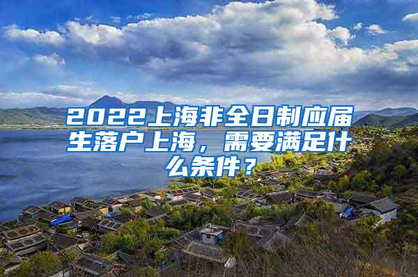 2022上海非全日制应届生落户上海，需要满足什么条件？