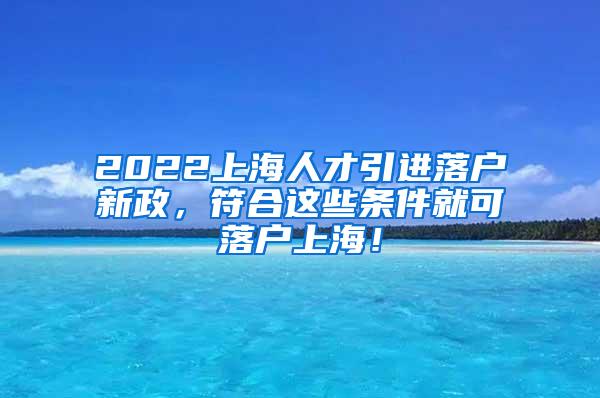 2022上海人才引进落户新政，符合这些条件就可落户上海！