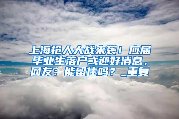 上海抢人大战来袭！应届毕业生落户或迎好消息，网友：能留住吗？_重复