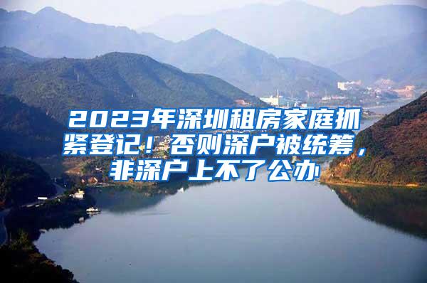 2023年深圳租房家庭抓紧登记！否则深户被统筹，非深户上不了公办