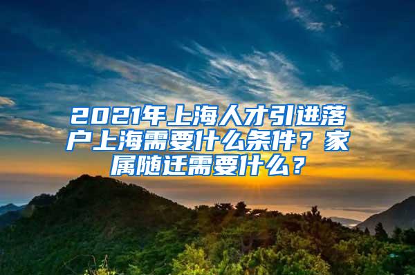 2021年上海人才引进落户上海需要什么条件？家属随迁需要什么？