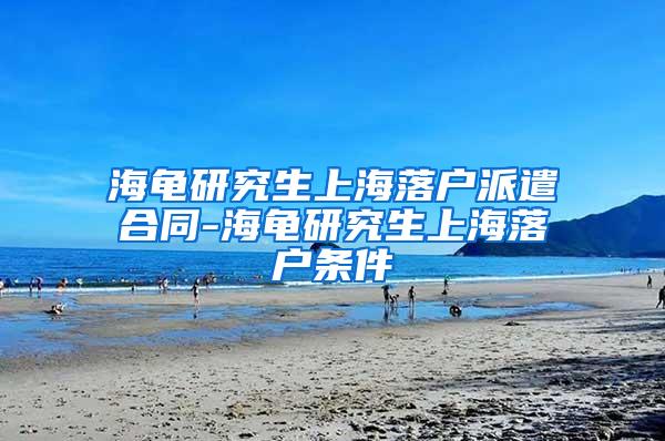 海龟研究生上海落户派遣合同-海龟研究生上海落户条件