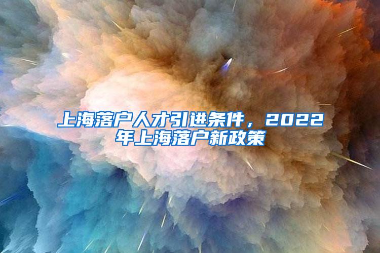 上海落户人才引进条件，2022年上海落户新政策
