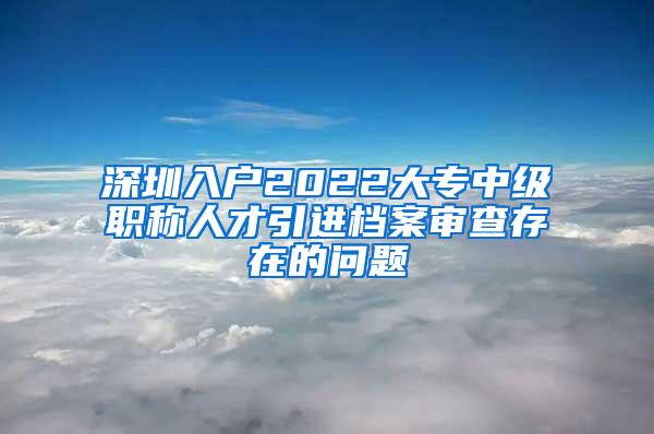 深圳入户2022大专中级职称人才引进档案审查存在的问题