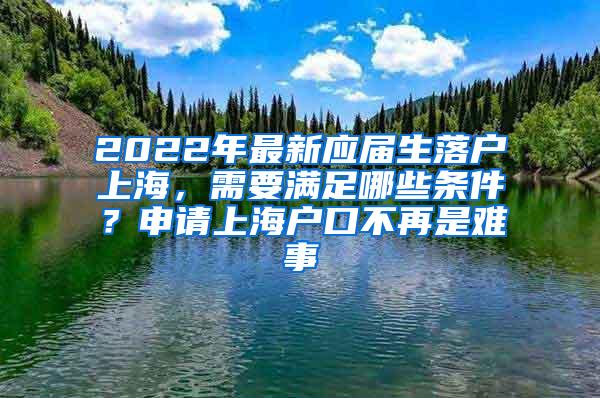 2022年最新应届生落户上海，需要满足哪些条件？申请上海户口不再是难事