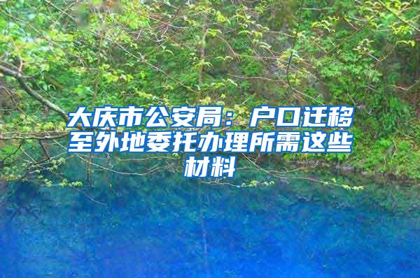 大庆市公安局：户口迁移至外地委托办理所需这些材料