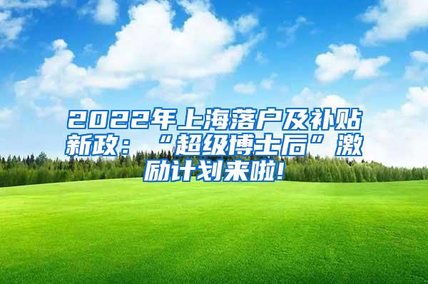 2022年上海落户及补贴新政：“超级博士后”激励计划来啦!