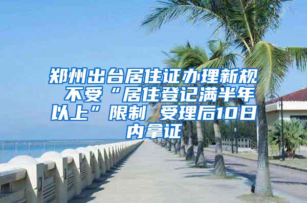 郑州出台居住证办理新规 不受“居住登记满半年以上”限制 受理后10日内拿证