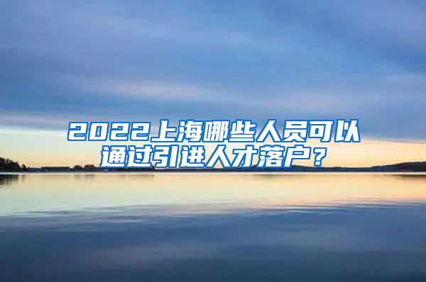 2022上海哪些人员可以通过引进人才落户？